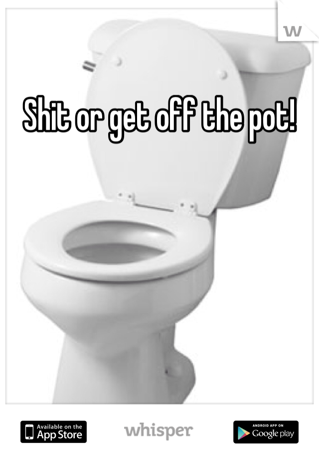 Shit or get off the pot!
