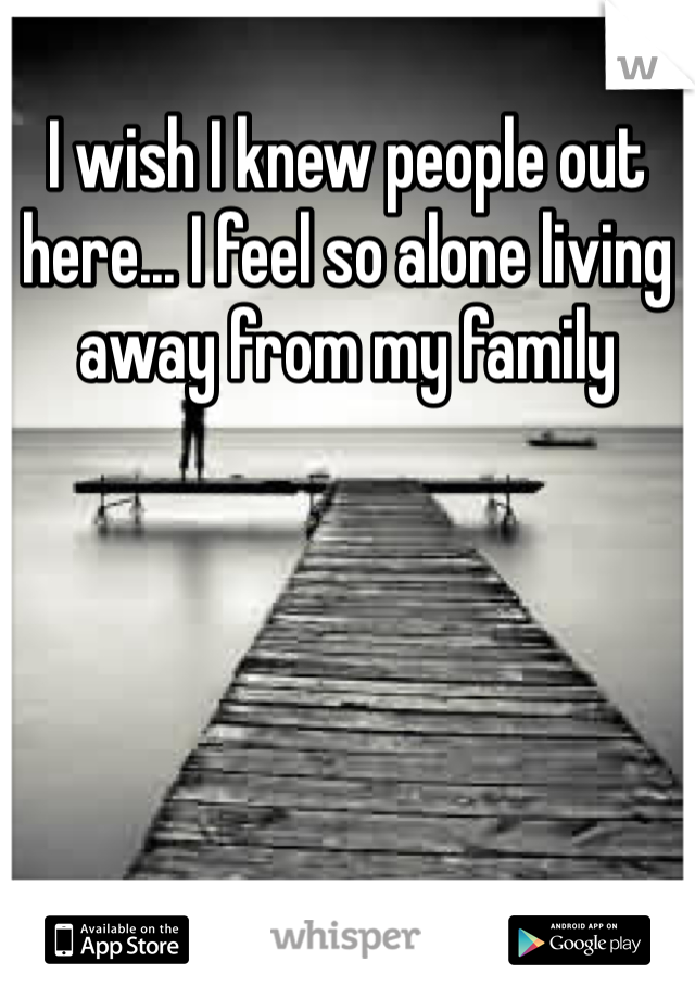 I wish I knew people out here... I feel so alone living away from my family 