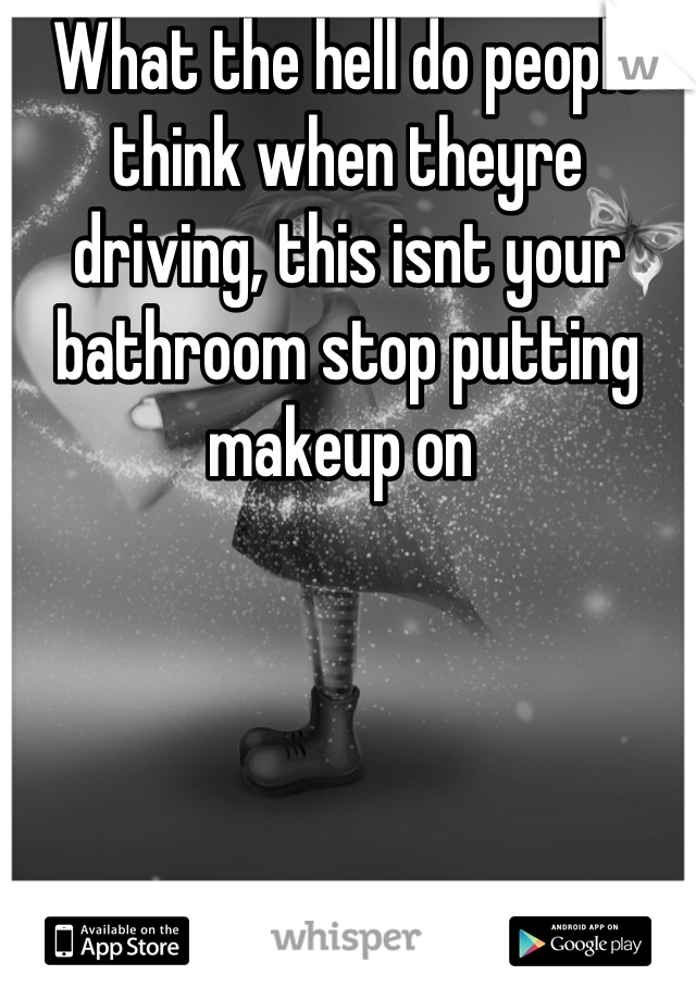 What the hell do people think when theyre driving, this isnt your bathroom stop putting makeup on 