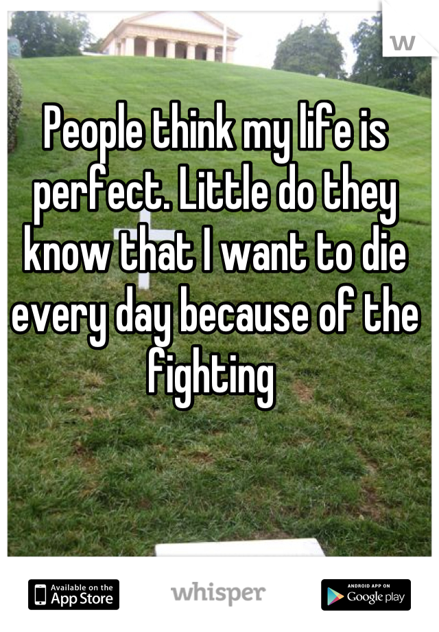 People think my life is perfect. Little do they know that I want to die every day because of the fighting 