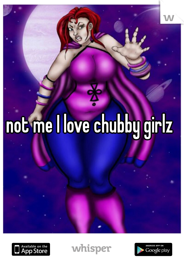 not me I love chubby girlz 