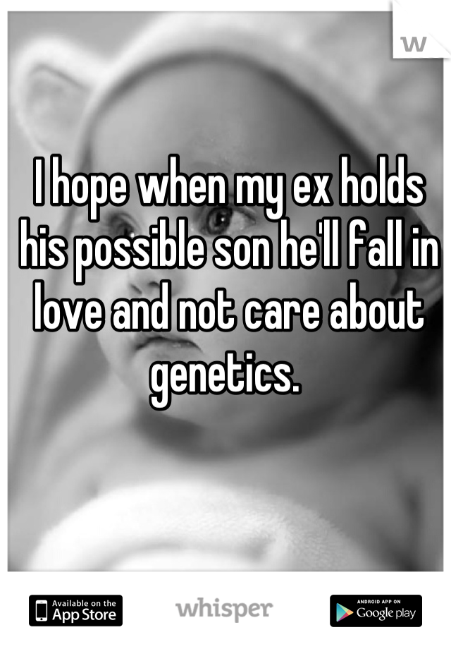 I hope when my ex holds his possible son he'll fall in love and not care about genetics. 