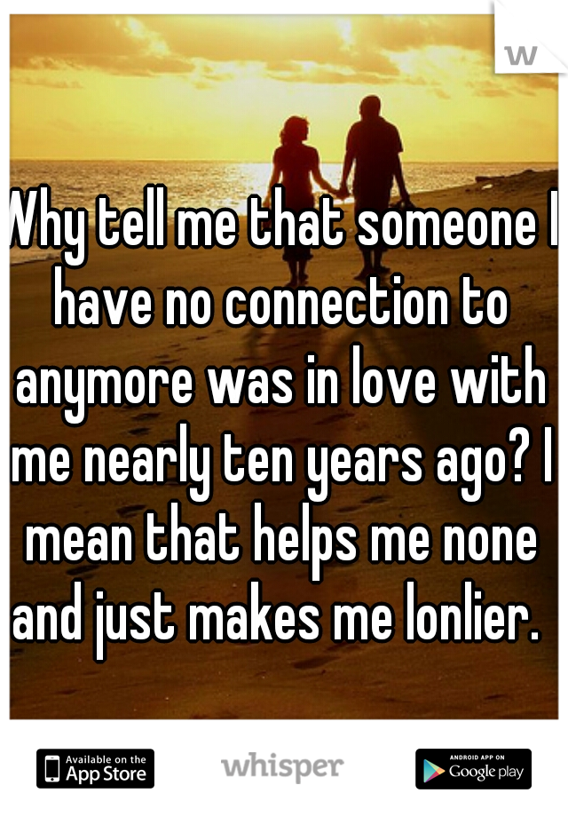 Why tell me that someone I have no connection to anymore was in love with me nearly ten years ago? I mean that helps me none and just makes me lonlier. 