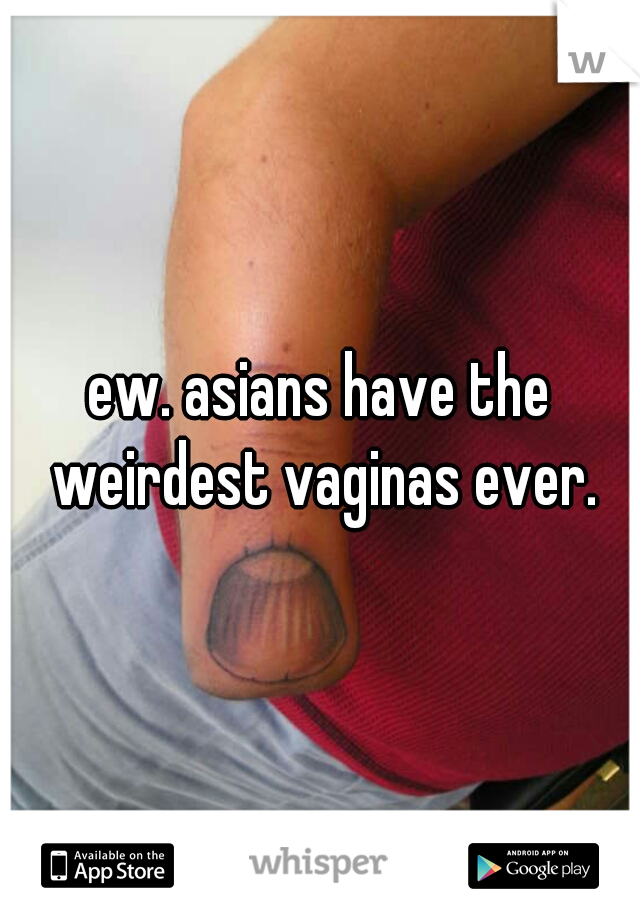ew. asians have the weirdest vaginas ever.