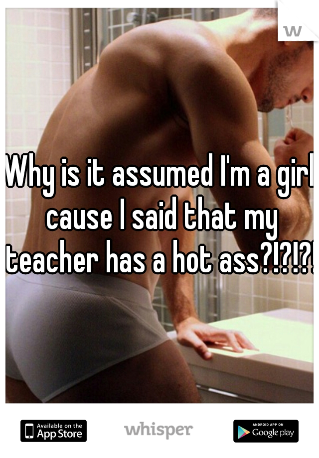 Why is it assumed I'm a girl cause I said that my teacher has a hot ass?!?!?!?