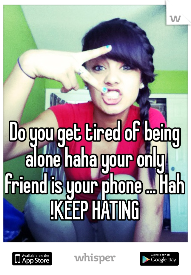 Do you get tired of being alone haha your only friend is your phone ... Hah !KEEP HATING