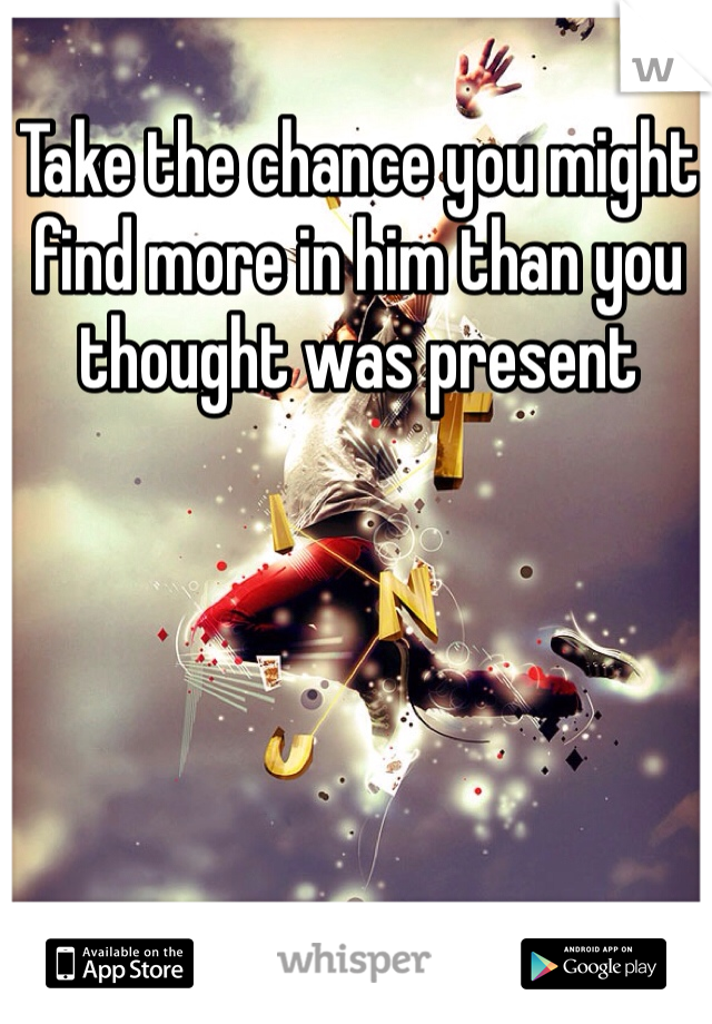 Take the chance you might find more in him than you thought was present 