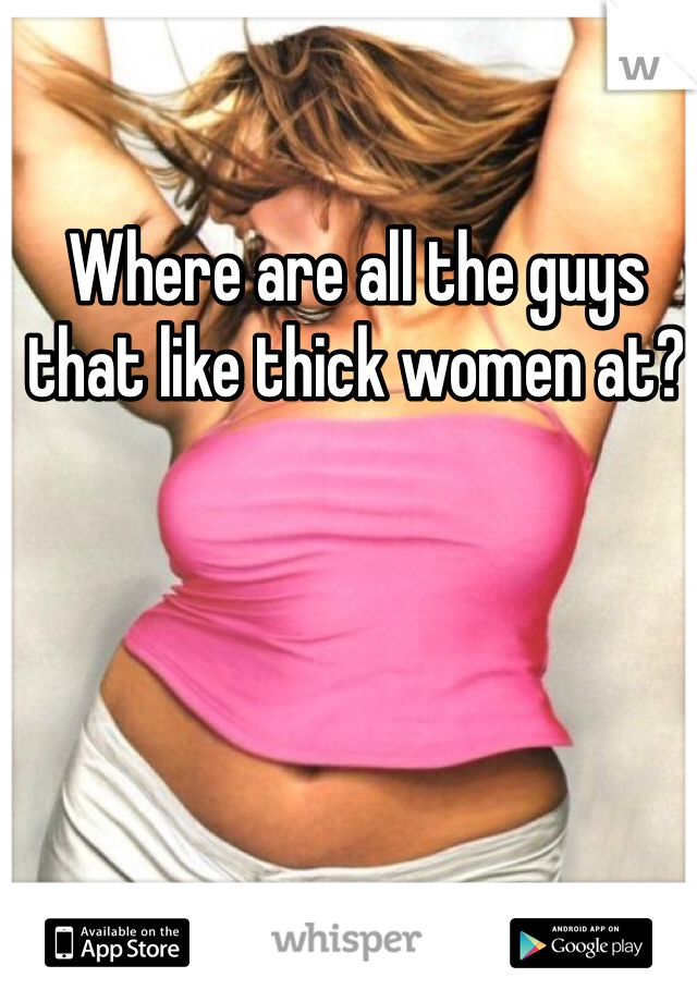 Where are all the guys that like thick women at?