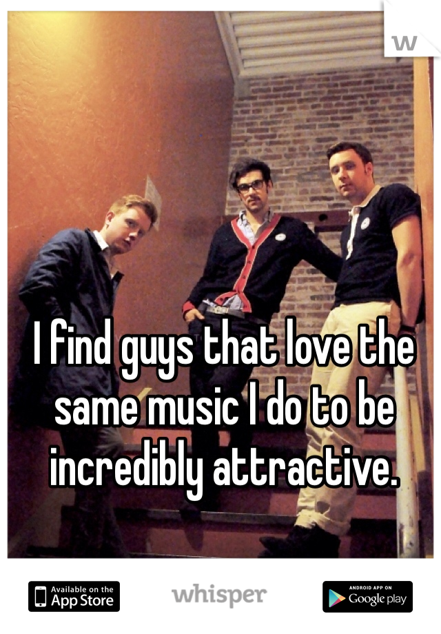 I find guys that love the same music I do to be incredibly attractive.