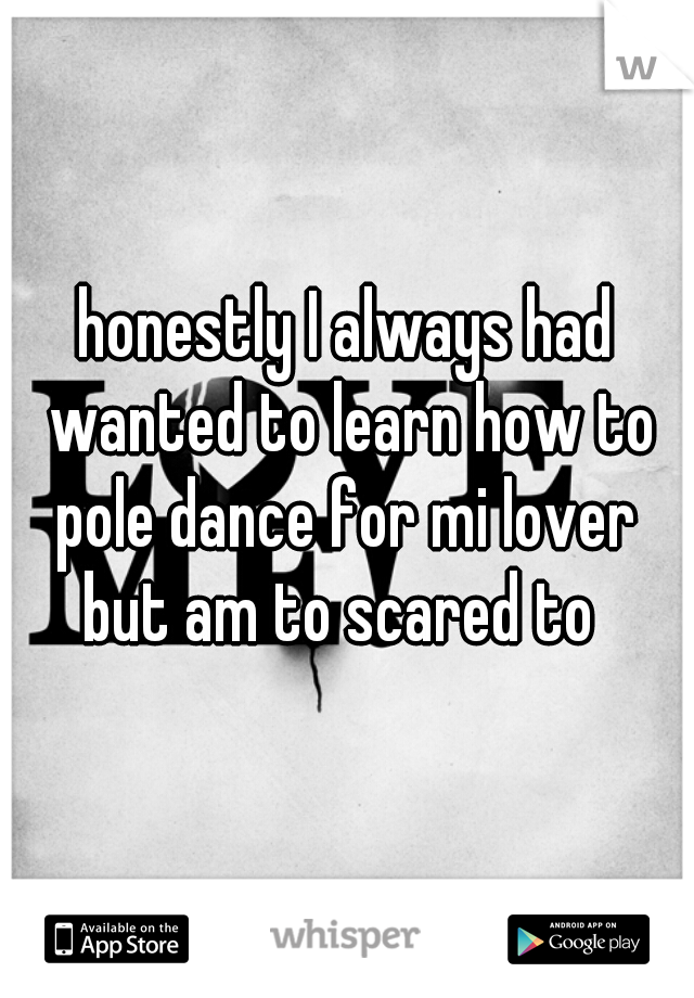 honestly I always had wanted to learn how to pole dance for mi lover 
but am to scared to 