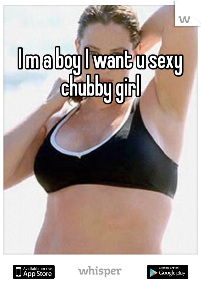 I m a boy I want u sexy chubby girl 