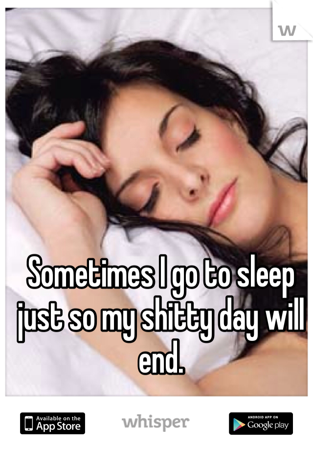 Sometimes I go to sleep just so my shitty day will end.
