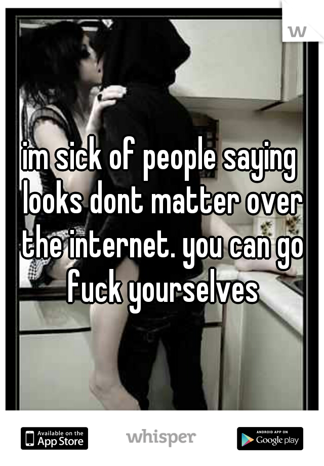 im sick of people saying looks dont matter over the internet. you can go fuck yourselves
