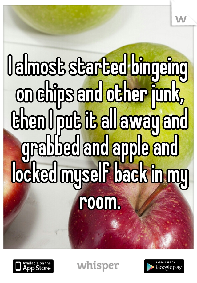 I almost started bingeing on chips and other junk, then I put it all away and grabbed and apple and locked myself back in my room.