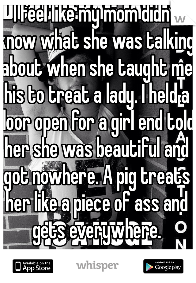 I feel like my mom didn't know what she was talking about when she taught me his to treat a lady. I held a door open for a girl end told her she was beautiful and got nowhere. A pig treats her like a piece of ass and gets everywhere.