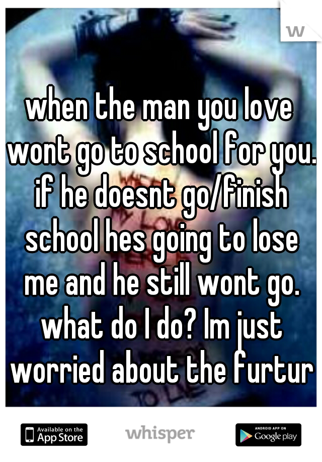when the man you love wont go to school for you. if he doesnt go/finish school hes going to lose me and he still wont go. what do I do? Im just worried about the furture