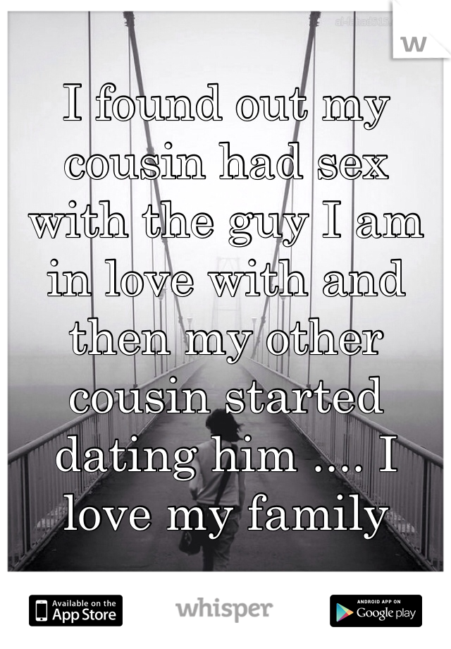 I found out my cousin had sex with the guy I am in love with and then my other cousin started dating him .... I love my family 