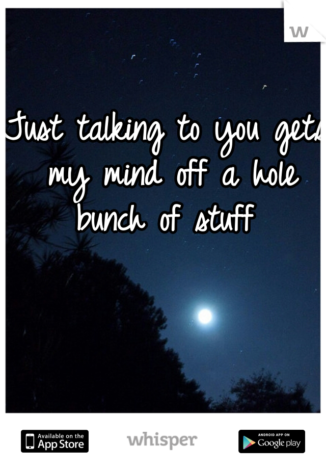Just talking to you gets my mind off a hole bunch of stuff 