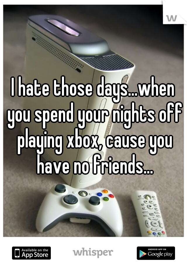I hate those days...when you spend your nights off playing xbox, cause you have no friends...
