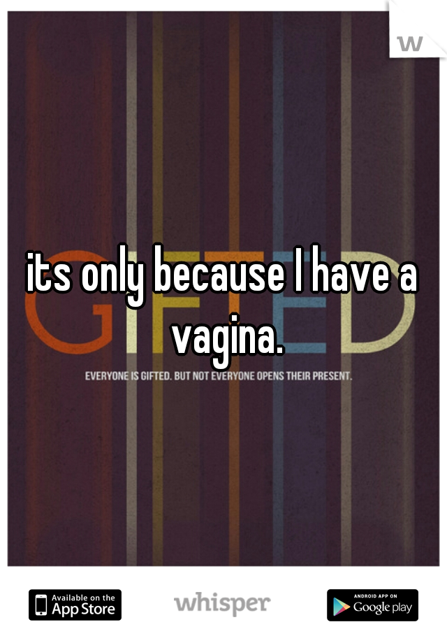 its only because I have a vagina.
