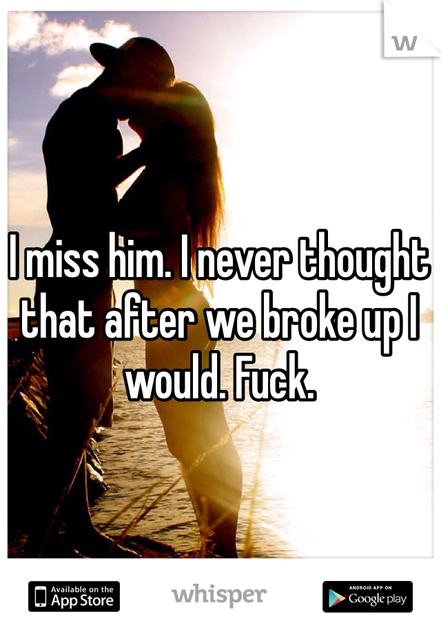 I miss him. I never thought that after we broke up I would. Fuck. 