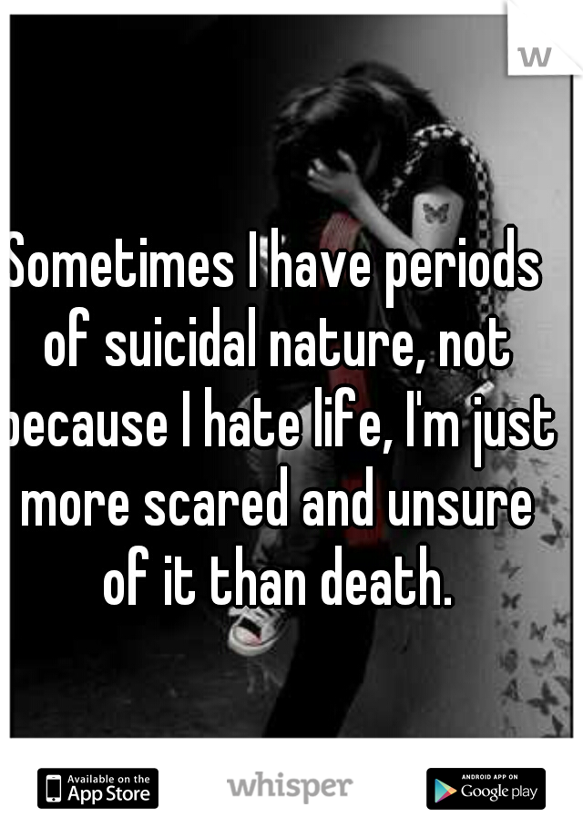 Sometimes I have periods of suicidal nature, not because I hate life, I'm just more scared and unsure of it than death.