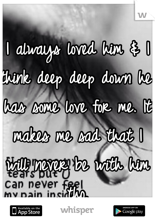 I always loved him & I think deep deep down he has some love for me. It makes me sad that I will never be with him tho. 