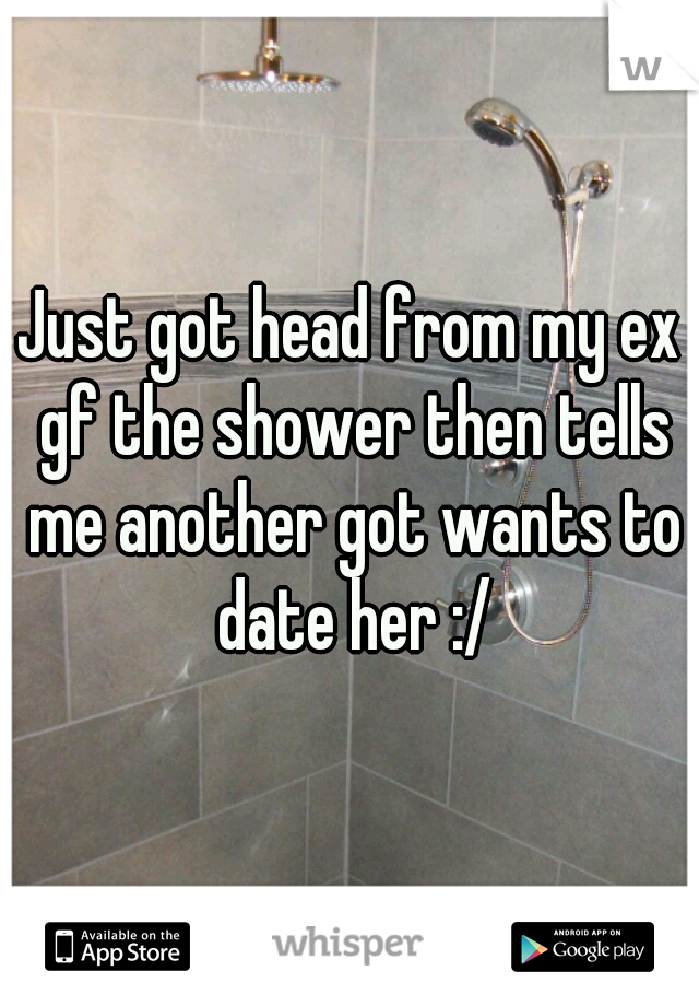 Just got head from my ex gf the shower then tells me another got wants to date her :/