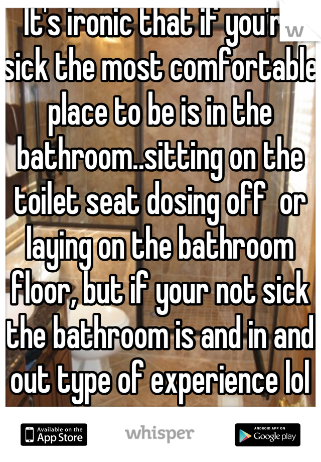 It's ironic that if you're sick the most comfortable place to be is in the bathroom..sitting on the toilet seat dosing off  or laying on the bathroom floor, but if your not sick the bathroom is and in and out type of experience lol 