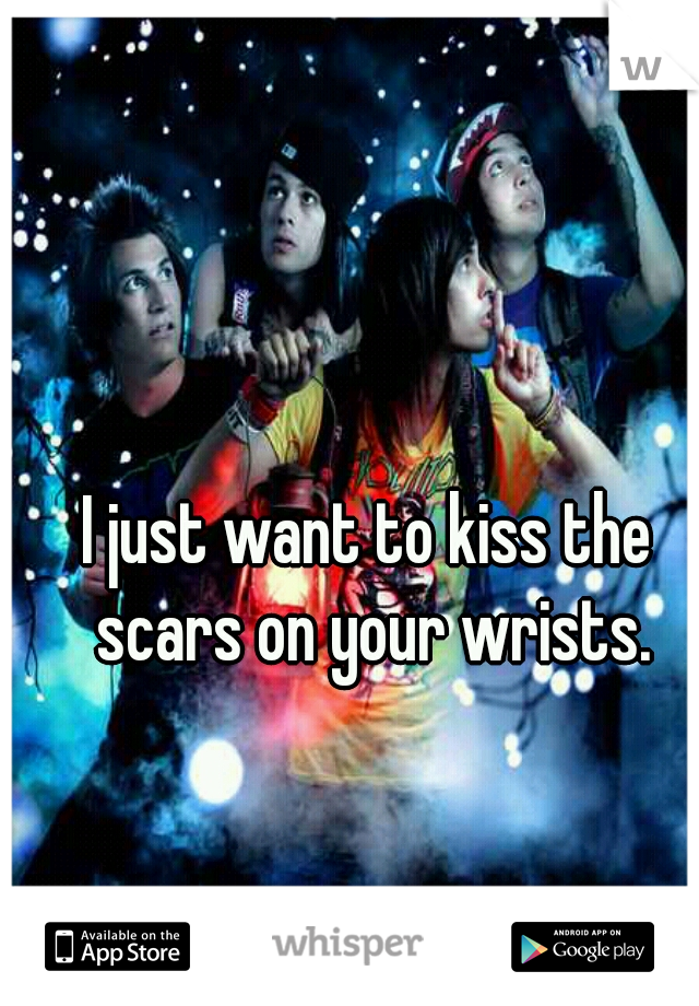 I just want to kiss the scars on your wrists.