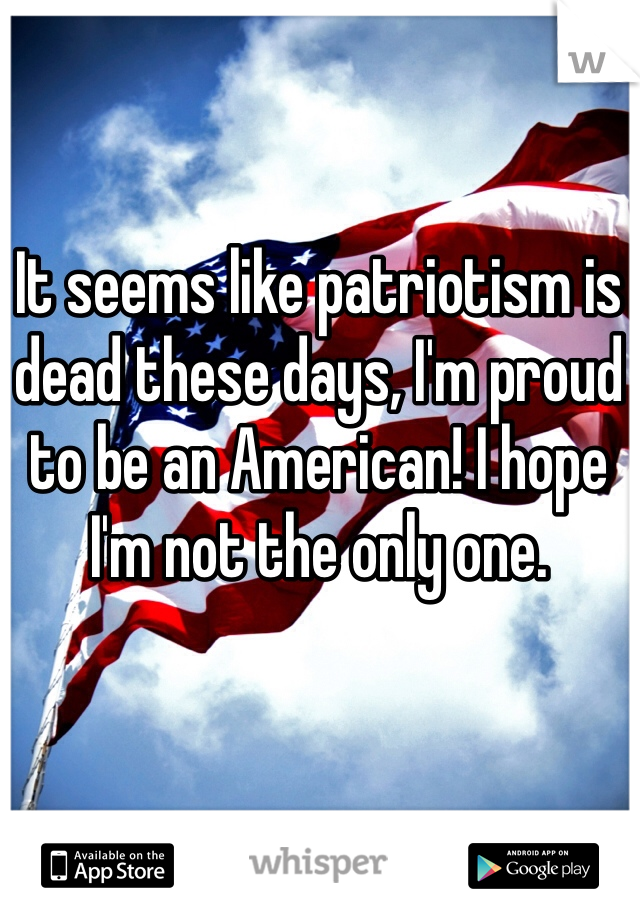 It seems like patriotism is dead these days, I'm proud to be an American! I hope I'm not the only one.