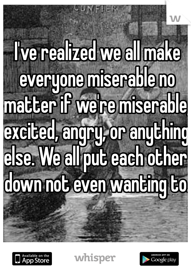 I've realized we all make everyone miserable no matter if we're miserable, excited, angry, or anything else. We all put each other down not even wanting to.