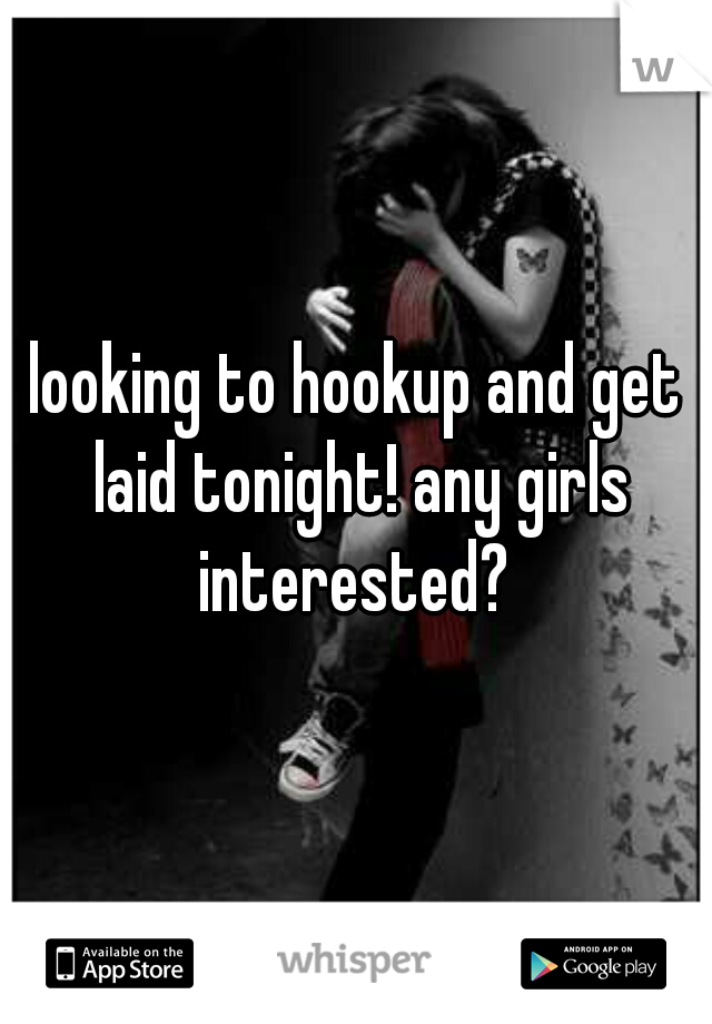 looking to hookup and get laid tonight! any girls interested? 