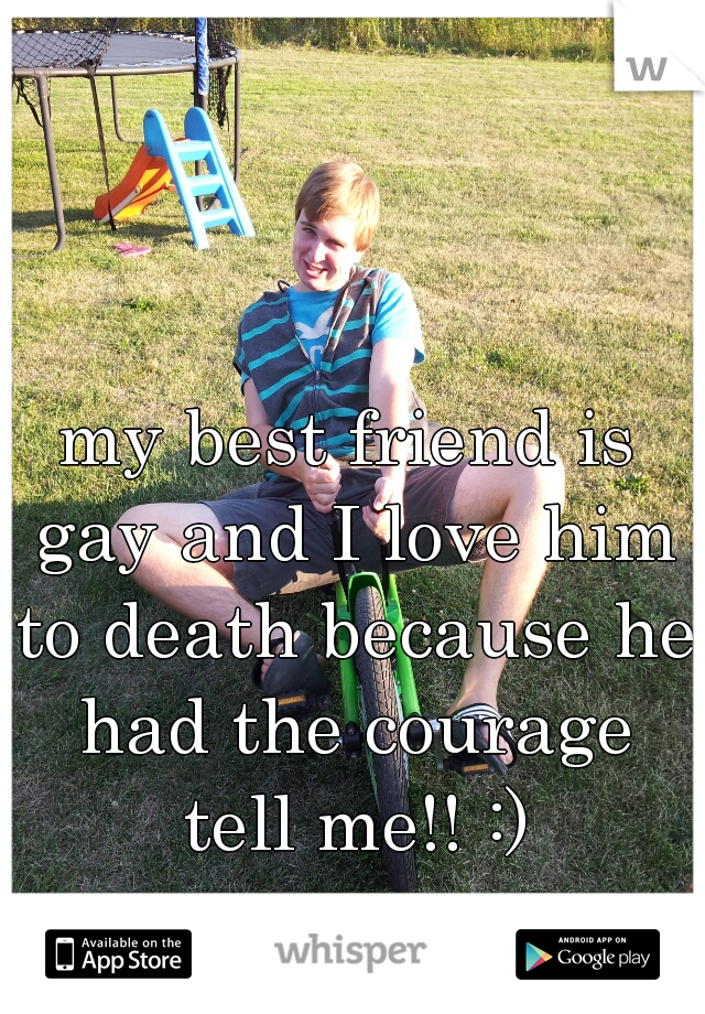my best friend is gay and I love him to death because he had the courage tell me!! :)