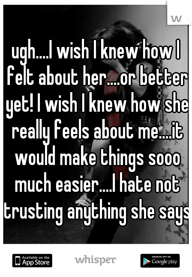 ugh....I wish I knew how I felt about her....or better yet! I wish I knew how she really feels about me....it would make things sooo much easier....I hate not trusting anything she says 