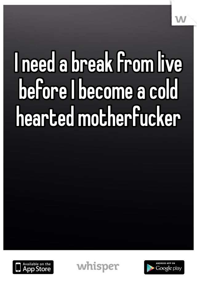 I need a break from live before I become a cold hearted motherfucker 