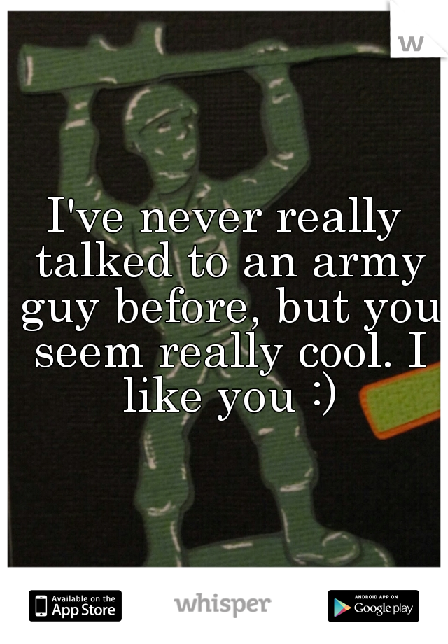 I've never really talked to an army guy before, but you seem really cool. I like you :)