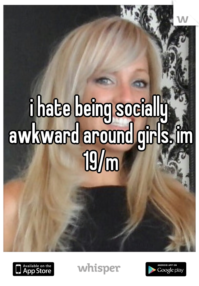 i hate being socially awkward around girls. im 19/m
