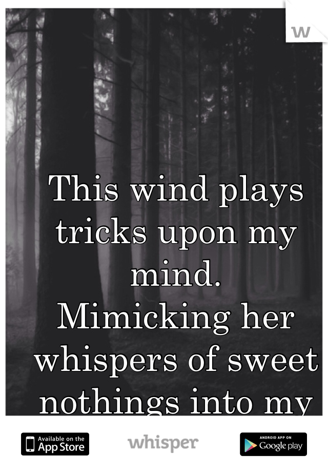 This wind plays tricks upon my mind.
Mimicking her whispers of sweet nothings into my ear.
