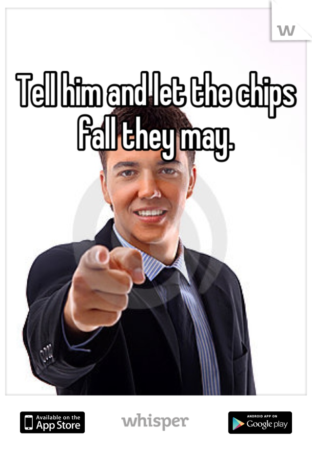 Tell him and let the chips fall they may.
