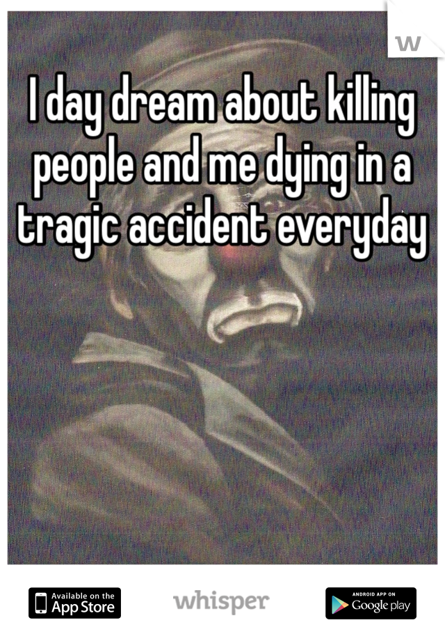I day dream about killing people and me dying in a tragic accident everyday 