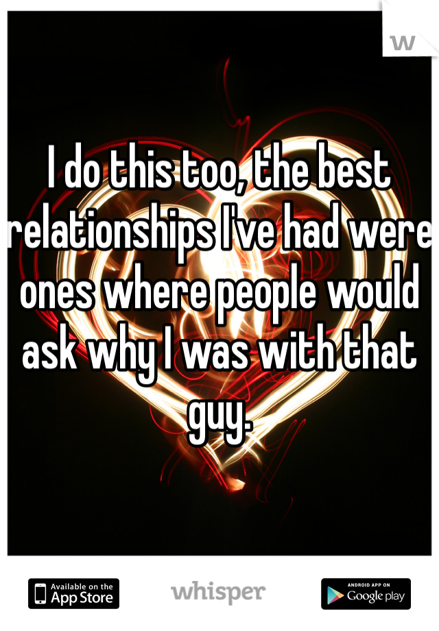 I do this too, the best relationships I've had were ones where people would ask why I was with that guy.