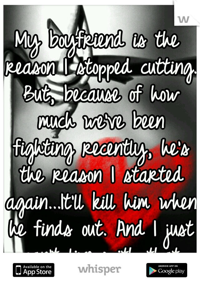 My boyfriend is the reason I stopped cutting. But, because of how much we've been fighting recently, he's the reason I started again...It'll kill him when he finds out. And I just can't live with that