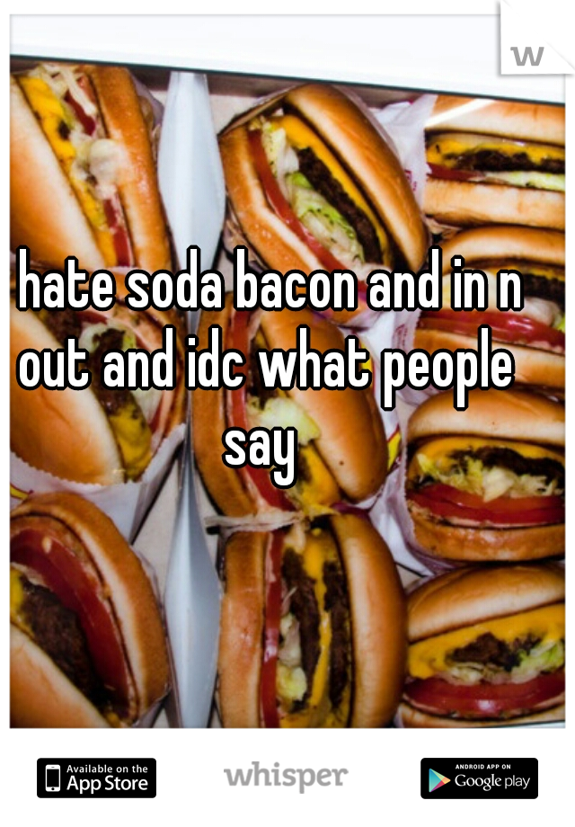 I hate soda bacon and in n out and idc what people say 