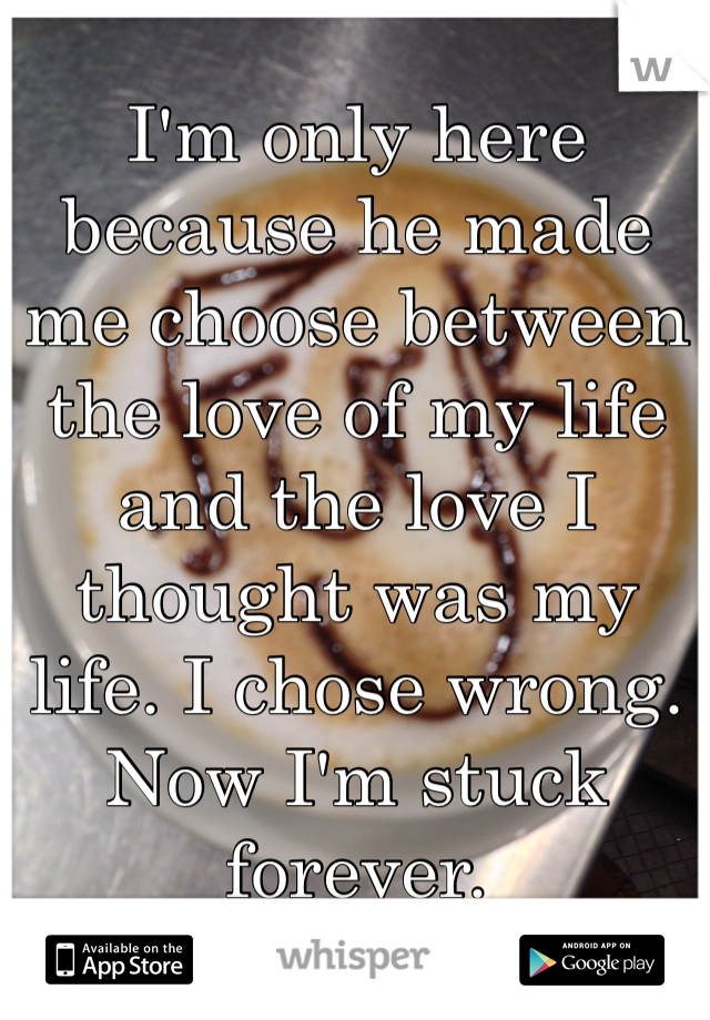 I'm only here because he made me choose between the love of my life and the love I thought was my life. I chose wrong. Now I'm stuck forever. 