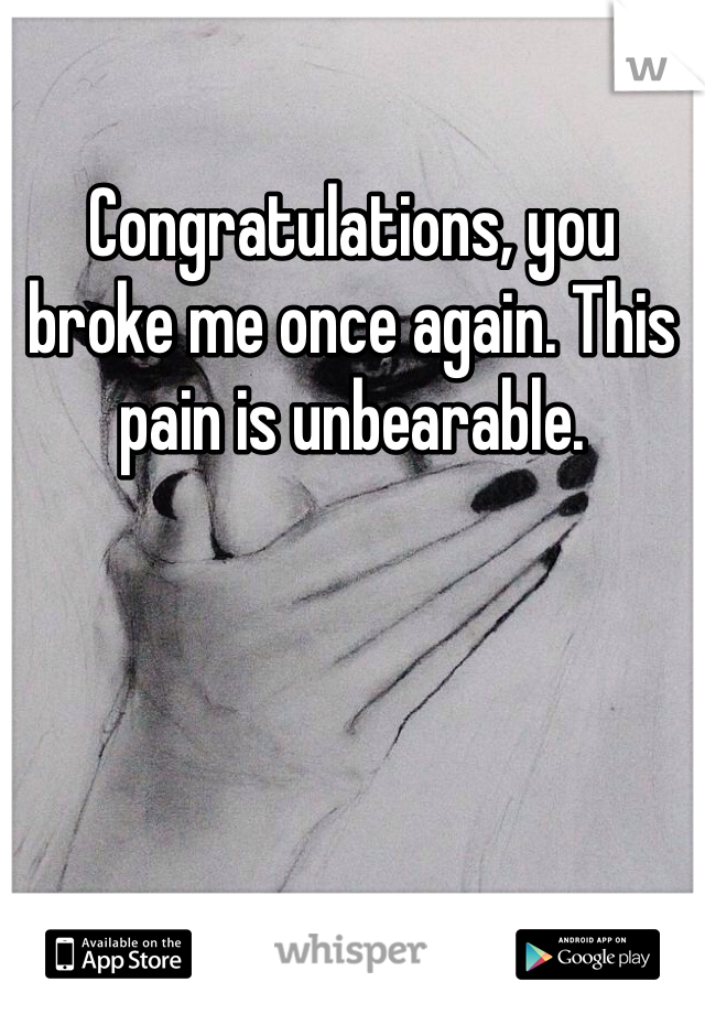 Congratulations, you broke me once again. This pain is unbearable.