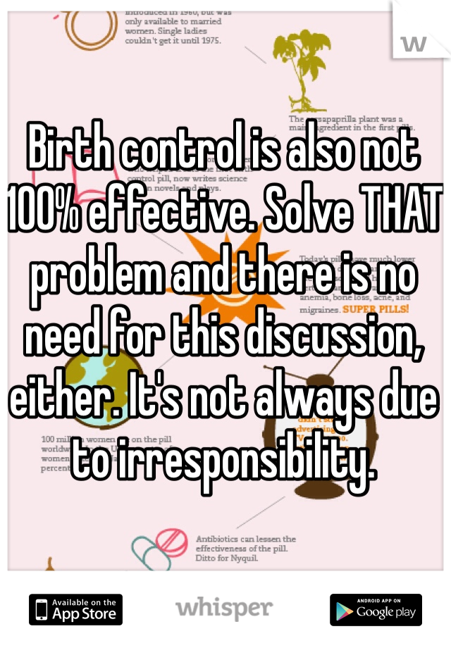 Birth control is also not 100% effective. Solve THAT problem and there is no need for this discussion, either. It's not always due to irresponsibility. 