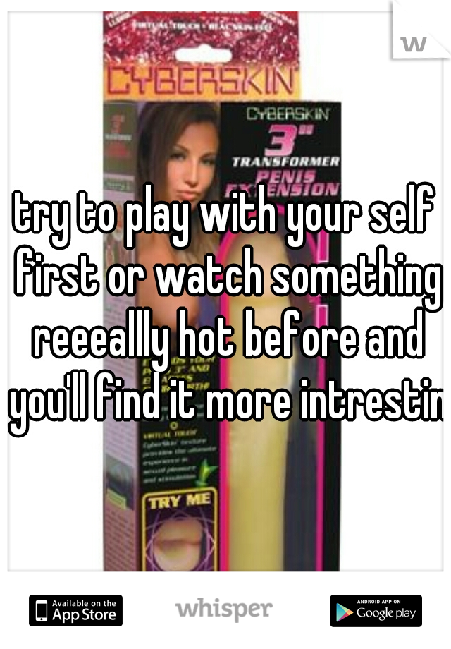 try to play with your self first or watch something reeeallly hot before and you'll find it more intresting