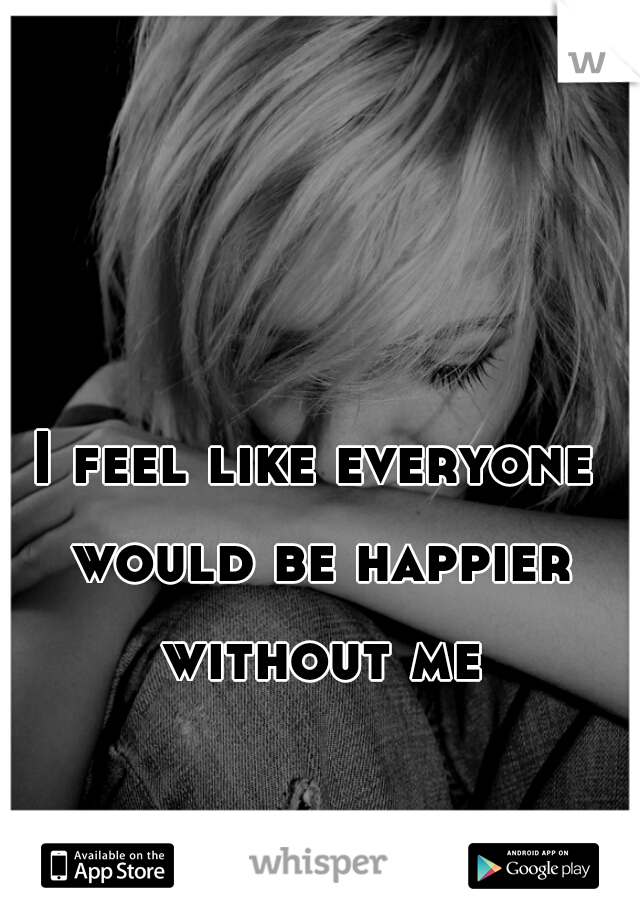 I feel like everyone would be happier without me