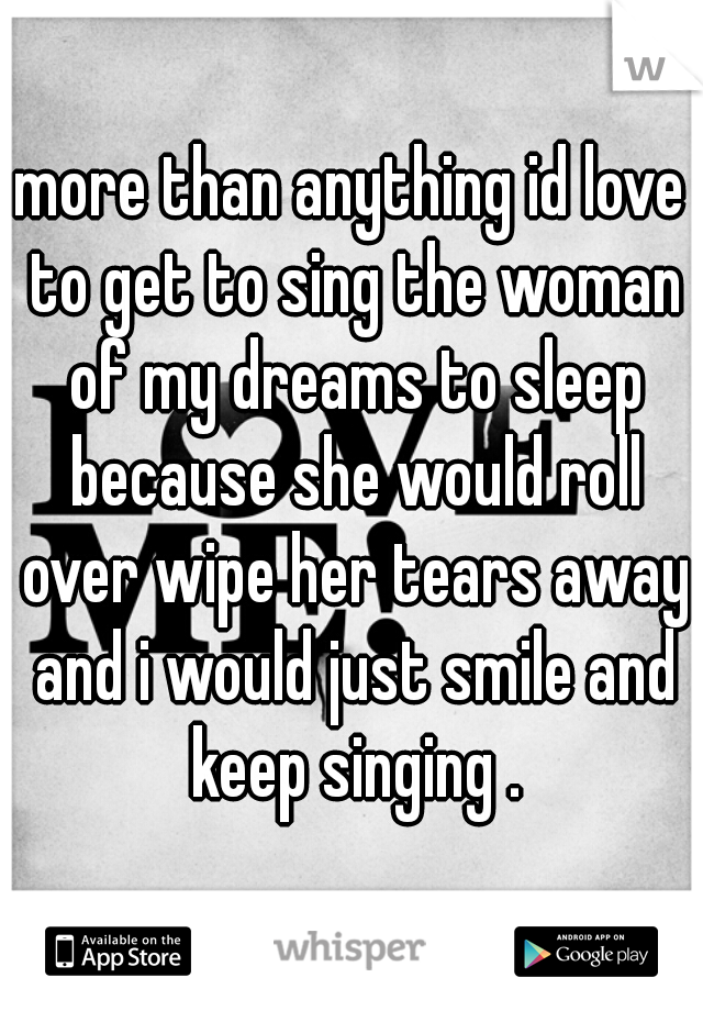 more than anything id love to get to sing the woman of my dreams to sleep because she would roll over wipe her tears away and i would just smile and keep singing .